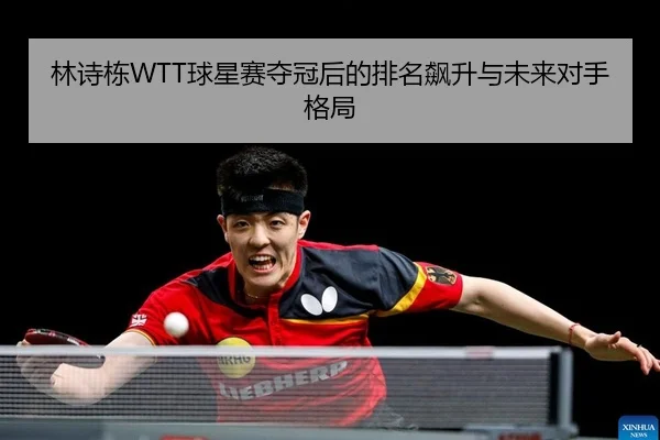 林诗栋WTT球星赛夺冠后的排名飙升与未来对手格局